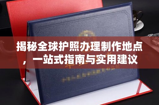 安化揭秘全球护照办理制作地点，一站式指南与实用建议