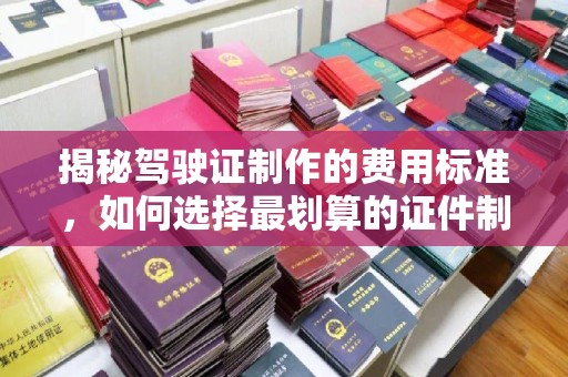安化揭秘驾驶证制作的费用标准，如何选择最划算的证件制作公司？