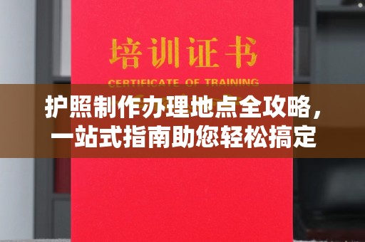 安化护照制作办理地点全攻略，一站式指南助您轻松搞定