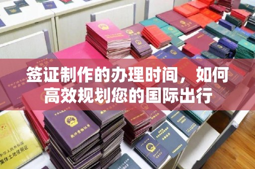 安化签证制作的办理时间，如何高效规划您的国际出行