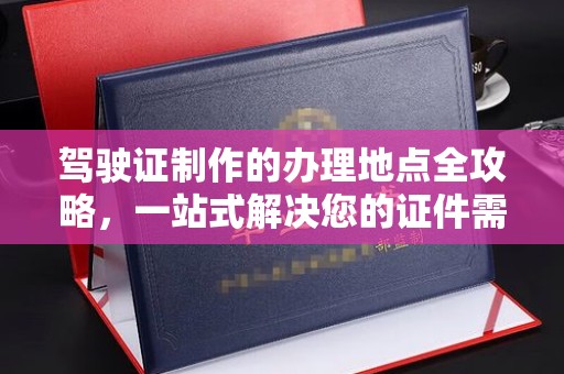 安化驾驶证制作的办理地点全攻略，一站式解决您的证件需求