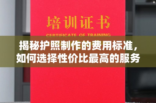 安化揭秘护照制作的费用标准，如何选择性价比最高的服务？