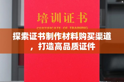 安化探索证书制作材料购买渠道，打造高品质证件