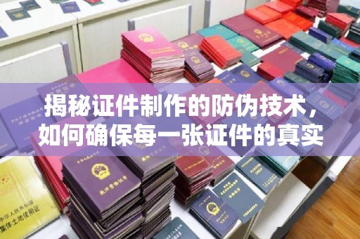安化揭秘证件制作的防伪技术，如何确保每一张证件的真实性