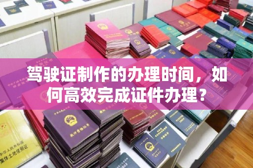 安化驾驶证制作的办理时间，如何高效完成证件办理？