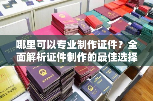 安化哪里可以专业制作证件？全面解析证件制作的最佳选择